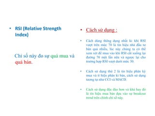 • RSI (Relative Strength
Index)
Chỉ số này đo sự quá mua và
quá bán.
• Cách sử dụng :
• Cách dùng thông dụng nhất là: khi RSI
vượt trên mức 70 là tín hiệu nhà đầu tư
bán quá nhiều, lúc này chúng ta có thể
xem xét để mua vào khi RSI cắt xuống lại
đường 70 một lần nữa và ngược lại cho
trường hợp RSI vượt dưới mức 30.
• Cách sử dụng thứ 2 là tín hiệu phân kỳ
mua và tí hiệu phân kì bán, cách sử dụng
tương tự như CCI và MACD.
• Cách sử dụng độc đáo hơn và khá hay đó
là tín hiệu mua bán dựa vào sự breakout
trend trên chính chỉ số này.
 