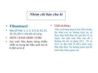 • Fibonnacci
• Dãy số Fibo: 1, 1, 2, 3, 5, 8, 13, 21,
34, 55, 89 >> cho tới vô cùng.
• 34/55 = 0.618; 34/89 = 0.382
• Các mức fibo được dùng nhiều
nhất và mang lại hiệu quả cao là
0.382 và 61.8
• Cách sử dụng :
Nếu xu hướng tăng ta kéo fibo từ đáy
lên đỉnh của xu hướng hiện tại và
thực hiện lênh Buy khi giá hồi về và
chạm vào một mức fibo nào đó (
thường thì chỉ sử dụng 38.2 , 50 và
61.8 và đặt chốt lỗ (SL) dưới mức
fibo tiếp theo. Xu hướng giảm giá thì
cách thực hiện ngược lại.
Nhóm chỉ báo chu kì
 