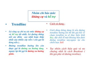 • Trendline
• Là công cụ chỉ ra các mức kháng cự
và hỗ trợ tốt nhất. Là đường thẳng
nối các điểm cao nhất hoặc thấp
nhất của nhiều cây nến ( còn gọi là
bóng nến ) .
• Đường trendline hướng lên còn
được gọi là đường xu hướng tăng,
ngược lại thì gọi là đường xu hướng
giảm.
• Cách sử dụng :
• Cách dùng thông dụng là nếu đường
trendline hướng lên thì khi giá hồi về
chạm trendline ta sẽ thực hiện lệnh
Buy, đặt chốt lỗ một khoảng bên dưới
đường trendline này,ngược lại cho
chiến lược Sell.
• Tuy nhiên cách hiệu quả và ưa
chuộng nhất là cách Breakout (
khi giá phá vỡ đường trenline).
Nhóm chỉ báo mức
kháng cự và hỗ trợ
 