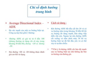 • Average Directional Index –
ADX
• Đo sức mạnh của một xu hướng hiện tại.
Công cụ này bao gồm 3 đường:
• -Đường ADX có giá trị từ 0 đến 100
(nhưng thường sử dụng chỉ số này trong
khoảng 30 đến 60), đường +DI và đường
–DI.
• Hai đường +DI và –DI không được đánh
giá cao khi sử dụng.
• Cách sử dụng :
• Khi đường ADX bắt đầu cắt lên 30 và có
xu hướng nằm trong khoảng 30 đến 60 thì
xu hướng đó đang mạnh, khả năng tiếp
diễn vẫn còn. Ngược lại nếu đường ADX
cắt xuống và nằm dưới mức 30 thì xu
hướng hiện tại đã bắt đầu yếu và có thể
xảy ra sự đảo chiều.
• **Chú ý là đường ADX chỉ báo độ mạnh
của xu hướng hiện tại chứ không dự báo
xu hướng của đường giá.
Chỉ số định hướng
trung bình
 