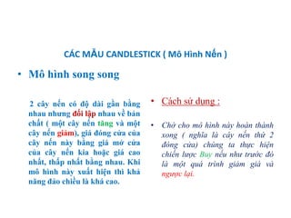 CÁC MẪU CANDLESTICK ( Mô Hình Nến )
• Mô hình song song
2 cây nến có độ dài gần bằng
nhau nhƣng đối lập nhau về bản
chất ( một cây nến tăng và một
cây nến giảm), giá đóng cửa của
cây nến này bằng giá mở cửa
của cây nến kia hoặc giá cao
nhất, thấp nhất bằng nhau. Khi
mô hình này xuất hiện thì khả
năng đảo chiều là khá cao.
• Cách sử dụng :
• Chờ cho mô hình này hoàn thành
xong ( nghĩa là cây nến thứ 2
đóng cửa) chúng ta thực hiện
chiến lược Buy nếu như trước đó
là một quá trình giảm giá và
ngược lại.
 