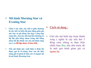 • Mô hình Morning Star và
Evening Star
• Gồm 3 cây nến, cây nến ở giữa thƣờng
là cây nến có biên độ giao động giữa giá
mở cửa và giá đóng cửa hẹp ( càng hẹp
càng tốt) , hai cây nến hai bên thƣờng có
độ dài gần bằng nhau (càng dài bằng
nhau thì độ chính xác của mô hình càng
cao ) và đối lập nhau về bản chất.
• Nếu mô hình này xuất hiện ở đỉnh thì
đƣợc gọi là Evening Star sau đó khả
năng giá sẽ giảm là khá cao và ngƣợc lại
là mô hình Morning Star
• Cách sử dụng :
• Chờ cho mô hình này hoàn thành
xong ( nghĩa là cây nến thứ 3
đóng cửa) chúng ta thực hiện
chiến lược Buy nếu như trước đó
là một quá trình giảm giá và
ngược lại.
 