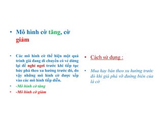 • Mô hình cờ tăng, cờ
giảm
• Các mô hình cờ thể hiện một quá
trình giá đang di chuyển có vẻ dừng
lại để nghỉ ngơi trƣớc khi tiếp tục
bức phá theo xu hƣớng trƣớc đó, do
vậy những mô hình cờ đƣợc xếp
vào các mô hình tiếp diễn.
• -Mô hình cờ tăng
• -Mô hình cờ giảm
• Cách sử dụng :
• Mua hay bán theo xu hướng trước
đó khi giá phá vỡ đường biên của
lá cờ
 