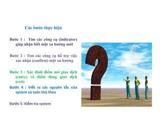 Các bƣớc thực hiện
Bƣớc 1 : Tìm các công cụ (indicator)
giúp nhận biết một xu hƣớng mới
Bƣớc 2 : Tìm các công cụ hỗ trợ việc
xác nhận (confirm) một xu hƣớng
Bƣớc 3 : Xác định điểm mở giao dịch
(entry) và điểm đóng giao dịch
(exit)
Bước 4 : Viết ra các nguyên tắc của
system và tuân thủ theo
Bước 5: Kiểm tra system
 