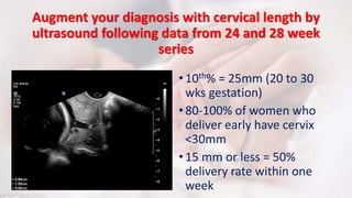 Augment your diagnosis with cervical length by
ultrasound following data from 24 and 28 week
series
•10th% = 25mm (20 to 30
wks gestation)
•80-100% of women who
deliver early have cervix
<30mm
•15 mm or less = 50%
delivery rate within one
week
 