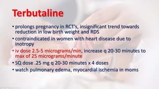 Terbutaline
• prolongs pregnancy in RCT’s, insignificant trend towards
reduction in low birth weight and RDS
• contraindicated in women with heart disease due to
inotropy
• iv dose 2.5-5 micrograms/min, increase q 20-30 minutes to
max of 25 micrograms/minute
• SQ dose .25 mg q 20-30 minutes x 4 doses
• watch pulmonary edema, myocardial ischemia in moms
 