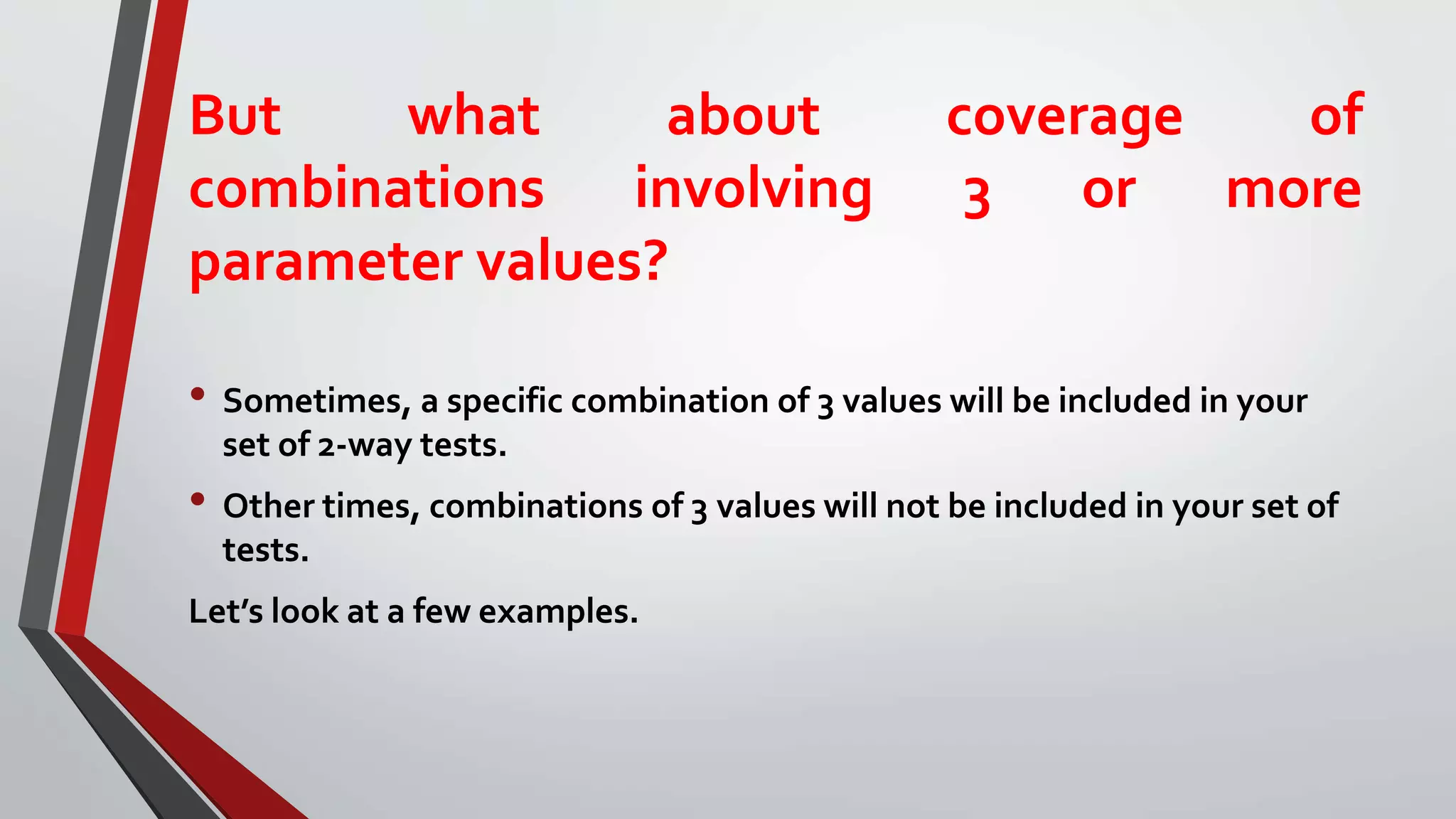 But what about coverage of
combinations involving 3 or more
parameter values?
• Sometimes, a specific combination of 3 values will be included in your
set of 2-way tests.
• Other times, combinations of 3 values will not be included in your set of
tests.
Let’s look at a few examples.
 