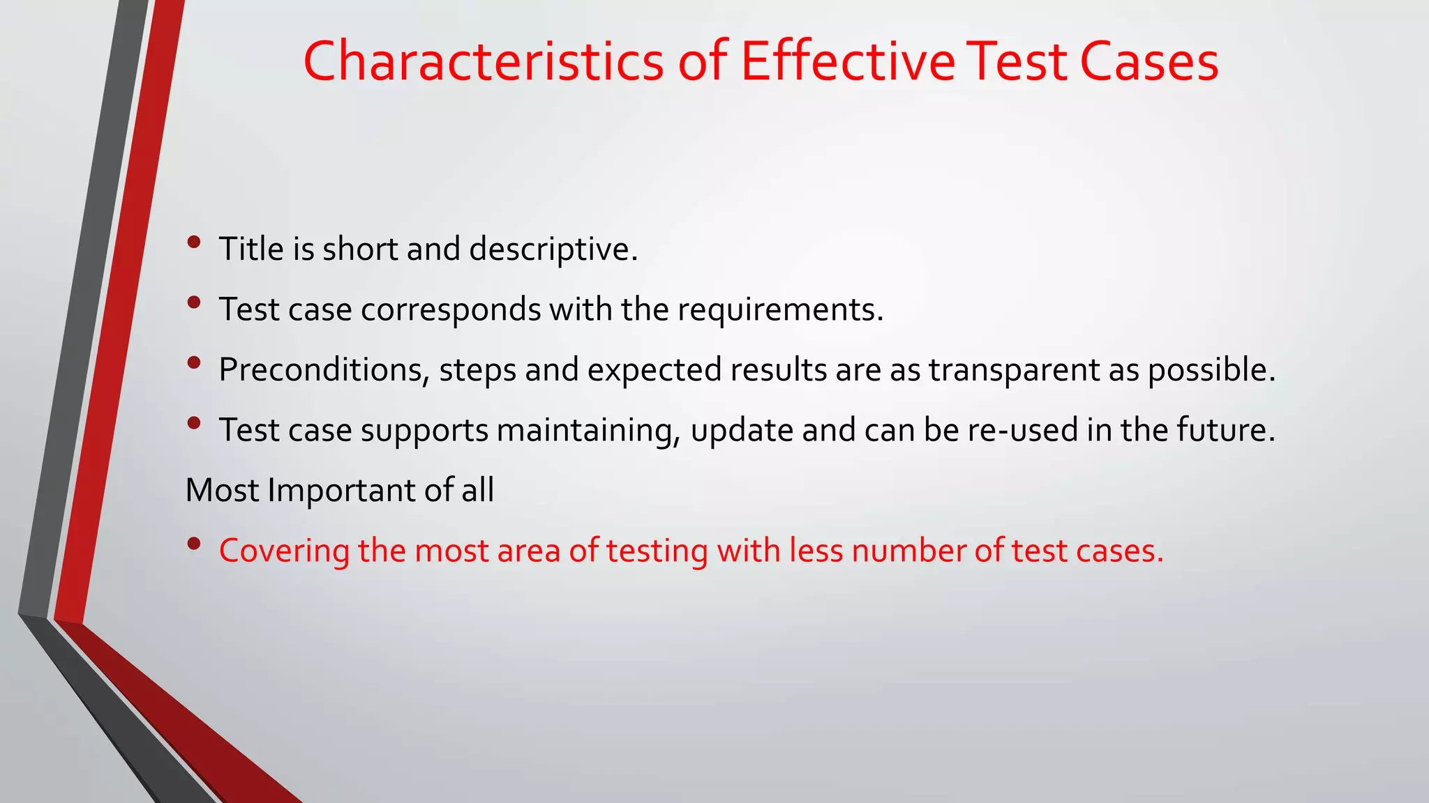 Characteristics of EffectiveTest Cases
• Title is short and descriptive.
• Test case corresponds with the requirements.
• Preconditions, steps and expected results are as transparent as possible.
• Test case supports maintaining, update and can be re-used in the future.
Most Important of all
• Covering the most area of testing with less number of test cases.
 
