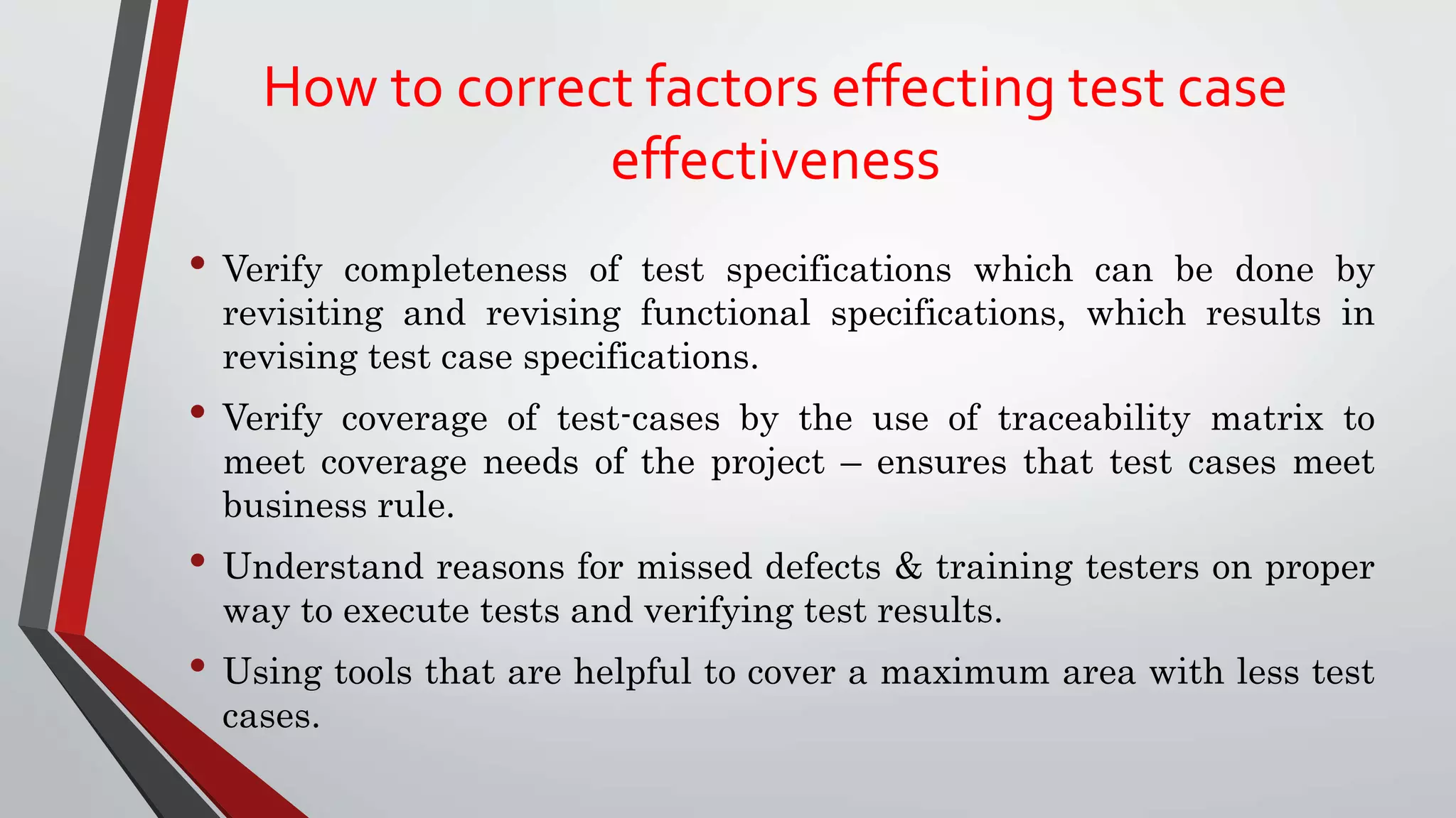 How to correct factors effecting test case
effectiveness
• Verify completeness of test specifications which can be done by
revisiting and revising functional specifications, which results in
revising test case specifications.
• Verify coverage of test-cases by the use of traceability matrix to
meet coverage needs of the project – ensures that test cases meet
business rule.
• Understand reasons for missed defects & training testers on proper
way to execute tests and verifying test results.
• Using tools that are helpful to cover a maximum area with less test
cases.
 