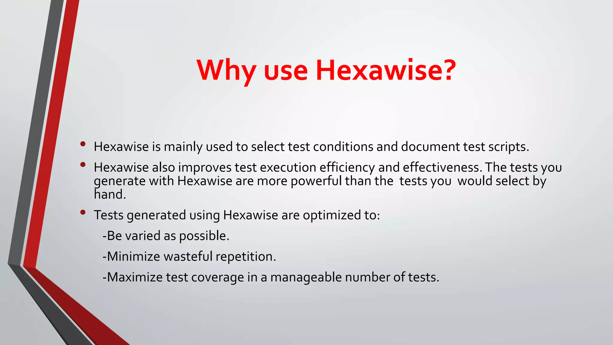 Why use Hexawise?
• Hexawise is mainly used to select test conditions and document test scripts.
• Hexawise also improves test execution efficiency and effectiveness.The tests you
generate with Hexawise are more powerful than the tests you would select by
hand.
• Tests generated using Hexawise are optimized to:
-Be varied as possible.
-Minimize wasteful repetition.
-Maximize test coverage in a manageable number of tests.
 