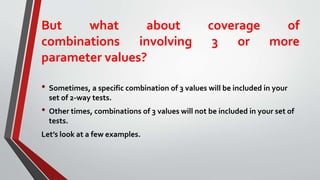 But what about coverage of
combinations involving 3 or more
parameter values?
• Sometimes, a specific combination of 3 values will be included in your
set of 2-way tests.
• Other times, combinations of 3 values will not be included in your set of
tests.
Let’s look at a few examples.
 