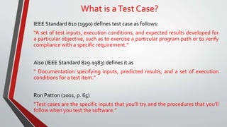 What is aTest Case?
IEEE Standard 610 (1990) defines test case as follows:
“A set of test inputs, execution conditions, and expected results developed for
a particular objective, such as to exercise a particular program path or to verify
compliance with a specific requirement.”
Also (IEEE Standard 829-1983) defines it as
“ Documentation specifying inputs, predicted results, and a set of execution
conditions for a test item.”
Ron Patton (2001, p. 65)
“Test cases are the specific inputs that you’ll try and the procedures that you’ll
follow when you test the software.”
 