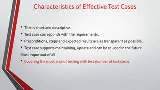 Characteristics of EffectiveTest Cases
• Title is short and descriptive.
• Test case corresponds with the requirements.
• Preconditions, steps and expected results are as transparent as possible.
• Test case supports maintaining, update and can be re-used in the future.
Most Important of all
• Covering the most area of testing with less number of test cases.
 