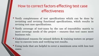 How to correct factors effecting test case
effectiveness
• Verify completeness of test specifications which can be done by
revisiting and revising functional specifications, which results in
revising test case specifications.
• Verify coverage of test-cases by the use of traceability matrix to
meet coverage needs of the project – ensures that test cases meet
business rule.
• Understand reasons for missed defects & training testers on proper
way to execute tests and verifying test results.
• Using tools that are helpful to cover a maximum area with less test
cases.
 