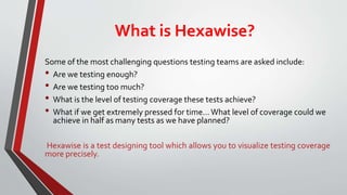 What is Hexawise?
Some of the most challenging questions testing teams are asked include:
• Are we testing enough?
• Are we testing too much?
• What is the level of testing coverage these tests achieve?
• What if we get extremely pressed for time…What level of coverage could we
achieve in half as many tests as we have planned?
Hexawise is a test designing tool which allows you to visualize testing coverage
more precisely.
 