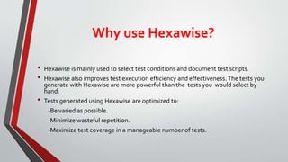 Why use Hexawise?
• Hexawise is mainly used to select test conditions and document test scripts.
• Hexawise also improves test execution efficiency and effectiveness.The tests you
generate with Hexawise are more powerful than the tests you would select by
hand.
• Tests generated using Hexawise are optimized to:
-Be varied as possible.
-Minimize wasteful repetition.
-Maximize test coverage in a manageable number of tests.
 