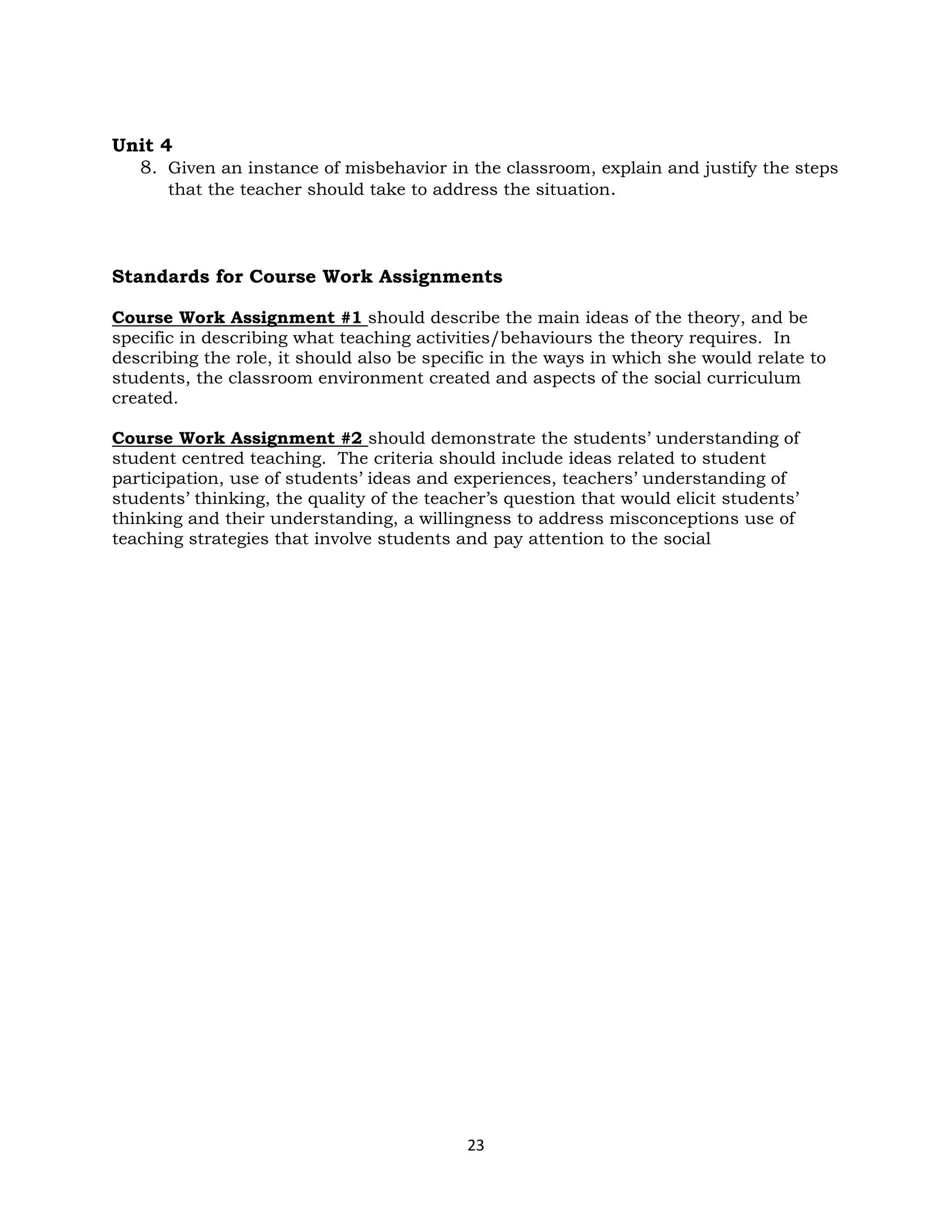 23
Unit 4
8. Given an instance of misbehavior in the classroom, explain and justify the steps
that the teacher should take to address the situation.
Standards for Course Work Assignments
Course Work Assignment #1 should describe the main ideas of the theory, and be
specific in describing what teaching activities/behaviours the theory requires. In
describing the role, it should also be specific in the ways in which she would relate to
students, the classroom environment created and aspects of the social curriculum
created.
Course Work Assignment #2 should demonstrate the students’ understanding of
student centred teaching. The criteria should include ideas related to student
participation, use of students’ ideas and experiences, teachers’ understanding of
students’ thinking, the quality of the teacher’s question that would elicit students’
thinking and their understanding, a willingness to address misconceptions use of
teaching strategies that involve students and pay attention to the social
 