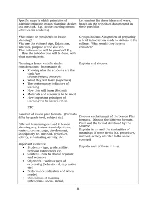 11
Specific ways in which principles of
learning influence lesson planning, design
and method. E.g. active learning means
activities for students)
What must be considered in lesson
planning?
Who are the visitors? Age, Education,
interests, purpose of the visit etc.
What information will be provides? E.g.
How the introduction will be done, with
what materials etc.
Planning a lesson entails similar
considerations. Importance of:
• Knowing who the students are the
topic/are
(Subject/topic/concepts)
• What they will learn (objectives)
• The performance indicators of
learning
• How they will learn (Method)
• Materials and resources to be used
• How important principles of
learning will be incorporated.
ETC.
Handout of lesson plan formats. (Formats
differ by grade level, subject etc.)
Different terminologies used in lesson
planning (e.g. instructional objectives,
content, content page, development,
anticipatory set, method, procedure,
activity, culminating activity, etc.
Important elements:
• Students – Age, grade, ability,
previous experiences etc.
• Content – how to choose organize
and sequence
• Objectives – various ways of
expressing (behavioural, expressive
etc.)
• Performance indicators and when
needed
• Dimensions of learning
(intellectual, social, moral,
Let student list these ideas and ways,
based on the principles documented in
their portfolios
Groups discuss Assignment of preparing
a brief introduction made to visitors to the
college. What would they have to
consider?
Explain and discuss.
Discuss each element of the Lesson Plan
formats. Discuss the different formats.
Point out the format developed by the
MOEYC.
Explain terms and the similarities of
meanings of some terms (e.g. procedure,
method, activity all refer to the same
concept)
Explain each of these in turn.
 