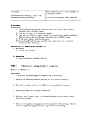 13
evaluation.
Reflectiveness in teaching. Ways and
importance of being reflective
Review reflectiveness as discussed in The
Emergent Teacher
Additional readings on being reflective
Standards
Students can:
6. Explain how the principles of teaching and learning learned in Unit 1
influence the design of a lesson
7. Describe the process of planning a lesson
8. Plan a variety of lesson based on different teaching approaches and using
different lesson planning formats (including the MOEYC format)
9. Teach and evaluate teaching episodes
10.Evaluate different teaching episodes and explain how the evaluation
influences their thinking
READINGS AND RESOURCES FOR UNIT 2
A. Handouts
1. Lesson Plan Formats
B. Readings
1. Various readings on being reflective
UNIT 3 - Principles of and approaches to integration
Number of Hours: 14
Objectives
1. Justify and integrated approach to teaching and learning
2. Explain the meaning of key terms used in curriculum integration
3. Describe, recognize and use the different approaches to integration
4. Analyze/interpret the National curriculum
5. Plan and teach lessons using principles of integration and incorporating
learning principles
6. Prepare lesson plans using principles of integration with learning activities
focused on primary pupils interests, experience and thinking
 