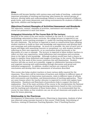 2
Aims
Students will become familiar with various ways and tasks of teaching, understand
important principles of teaching and learning, plan lessons for various groups of
learners, develop skills and understandings related to teaching students of different
grade levels, and create democratic and caring environments for students of different
age levels, abilities and backgrounds.
Objectives/Content/Examples of Activities/Assessment and Standards
The objectives, content, examples of activities, assessment and standards of the
course are presented in each unit below.
Pedagogical Orientation Of The Course/Role Of The Lecturer
Because of the vision of the new teacher outlined in the new K-12 curricula, and
methodology advocated in these curricula, the college lecturer is expected to use
participatory, active teaching strategies i.e. model the teaching learning strategies of
the new classroom. The lecturer is expected to teach in constructivist ways allowing
student teachers to build on their own knowledge and experiences and develop their
own meanings and understandings. As much as is possible, the start of each unit or
lesson will begin with something concrete or exceptional, e.g. with student teachers
reflecting on their own experience, or on conclusions drawn previously or the
discussion of a case or example. The lecturer is expected to allow student teachers to
reflect on their own experiences, initial definitions and conceptions and scrutinize
them in the light of new knowledge. Although students would have had a chance to
begin to examine these definitions and images of teaching, in the course The Emergent
Teacher, the first week of this course continues this self examination. Student
teachers will also as much as is possible, engage in collaborative learning activities,
and negotiate meaning and understanding through discussion and group and
individual assignments. In addition, student teachers are required to draw
conclusions and develop their own assessment of situations described.
This course also helps student teachers to learn various skills required for the
classroom. Thus there will be interviews of teachers and children in different types of
schools, development of observation instruments, visits to different types of schools
with instruments and checklists, and demonstrations of teaching approaches. There
are some lessons where the teacher educator is expected to review and explain basic
information. Handouts and flowcharts of procedures help to support this kind of
explanation. One of the main activities of the course is the interpretation the National
curriculum, the planning of teaching learning experiences based on this curriculum,
and the teaching and evaluation of those lesson plans. It is recommended that his
course be time-tables so that students can use an actual classroom and pupils as the
basis for lesson planning.
Relationship to the Practicum
Development of Observation Instruments, Observing in classrooms, Analysis of what
was observed using concepts learned in this course, Child Study, Interviewing of
Teachers, viewing of Classroom Teaching Episodes, Year 2 Teaching Practice.
 