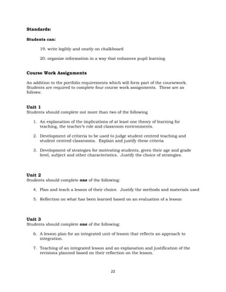 22
Standards:
Students can:
19. write legibly and neatly on chalkboard
20. organize information in a way that enhances pupil learning
Course Work Assignments
An addition to the portfolio requirements which will form part of the coursework.
Students are required to complete four course work assignments. These are as
follows:
Unit 1
Students should complete not more than two of the following
1. An explanation of the implications of at least one theory of learning for
teaching, the teacher’s role and classroom environments.
2. Development of critieria to be used to judge student centred teaching and
student centred classrooms. Explain and justify these criteria
3. Development of strategies for motivating students, given their age and grade
level, subject and other characteristics. Justify the choice of strategies.
Unit 2
Students should complete one of the following:
4. Plan and teach a lesson of their choice. Justify the methods and materials used
5. Reflection on what has been learned based on an evaluation of a lesson
Unit 3
Students should complete one of the following:
6. A lesson plan for an integrated unit of lesson that reflects an approach to
integration.
7. Teaching of an integrated lesson and an explanation and justification of the
revisions planned based on their reflection on the lesson.
 