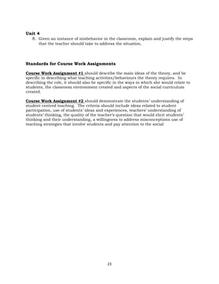 23
Unit 4
8. Given an instance of misbehavior in the classroom, explain and justify the steps
that the teacher should take to address the situation.
Standards for Course Work Assignments
Course Work Assignment #1 should describe the main ideas of the theory, and be
specific in describing what teaching activities/behaviours the theory requires. In
describing the role, it should also be specific in the ways in which she would relate to
students, the classroom environment created and aspects of the social curriculum
created.
Course Work Assignment #2 should demonstrate the students’ understanding of
student centred teaching. The criteria should include ideas related to student
participation, use of students’ ideas and experiences, teachers’ understanding of
students’ thinking, the quality of the teacher’s question that would elicit students’
thinking and their understanding, a willingness to address misconceptions use of
teaching strategies that involve students and pay attention to the social
 