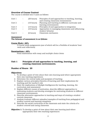 3
Overview of Course Content
The course is divided into 5 units as follows:
Unit 1 - (20 hours) Principles of and approaches to teaching, learning,
and creating classroom environments
Unit 2 - (10 hours) Planning and teaching in different curricular and
learning environments
Unit 3 - (14 hours) Principles of and approaches to integration
Unit 4 - (10 hours) Approaches to managing classrooms and influencing
student behavior
Unit 5 - (6 hours) Classroom mechanics
Assessment
The Scheme of assessment is as follows:
Course Work = 60%
5 Course work assignments (one of which will be a Portfolio of students’ best
work and reflections)
Examinations = 40%
Final examination with essay and multiple choice items
Unit 1 Principles of and approaches to teaching, learning, and
creating classroom environments.
Number of Hours: 20
Objectives
1. To develop a point of view about their own learning (and where appropriate)
their own teaching experiences
2. Determine the central tasks and purposes of teaching
3. Explain various principles/theories of learning and their implications for
teaching and the teacher’s role
4. State the implications of Multiple Intelligences for teaching, learning, the
curriculum and assessment
5. Explain different causes of motivation, describe different approaches to
motivating students and develop strategies for motivating students in different
classroom environments
6. Describe alternative approaches to teaching and ways of creating a student
centred classroom
7. Analyze/evaluate different episodes/examples of teaching from pedagogical and
student centred and learning viewpoints
8. Describe the social curriculum of the classroom and state the criteria of a
student centred and caring classroom
Objective 1: To develop a point of view about their own learning (and where
appropriate) their own teaching experiences
 