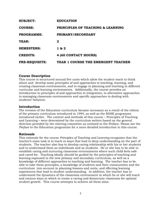 1
SUBJECT: EDUCATION
COURSE: PRINCIPLES OF TEACHING & LEARNING
PROGRAMME: PRIMARY/SECONDARY
YEAR: 2
SEMESTERS: 1 & 2
CREDITS: 4 (60 CONTACT HOURS)
PRE-REQUISITE: YEAR 1 COURSE THE EMERGENT TEACHER
Course Description
This course is structured around five units which allow the student teach to think
about and develop some principles of and approaches to teaching, learning, and
creating classroom environments, and to engage in planning and teaching in different
curricular and learning environments. Additionally, the course provides an
introduction to principles of and approaches to integration, to alternative approaches
to managing classroom environments and specific approaches to dealing with
students’ behavior.
Introduction
The revision of the Education curriculum became necessary as a result of the reform
of the primary curriculum introduced in 1994, as well as the ROSE programme
introduced earlier. The content and methods of this course – Principles of Teaching
and Learning – were determined by the curriculum writers based on the general
direction provided by the steering committee as outlined in the Preface. Please see the
Preface to the Education programme for a more detailed introduction to this course.
Rationale
This rationale for the course Principles of Teaching and Learning recognizes that the
teacher’s main task is to teach in ways that lead to deep understanding on the part of
students. The teacher also has to develop caring relationship with his or her students
and to understand them as individuals and as students. He or she has to be able to
establish caring and nurturing classroom environments where such child feels safe
and cared for. Teaching ideally should be guided by the principles of teaching and
learning espoused in the new primary and secondary curriculum, as well as a
knowledge of different approaches to teaching and learning. The teacher has to be
able to take these principles, a knowledge of students and their communities and the
curriculum into account in planning lessons and units, and effecting learning
experiences that lead to student understanding. In addition, the teacher has to
understand the dynamics of the classroom environment in which he or she will teach
and various ways in which to create a caring and democratic classroom for optimal
student growth. This course attempts to achieve all these aims.
 