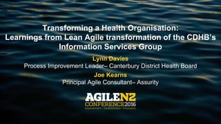 Transforming a Health Organisation:
Learnings from Lean Agile transformation of the CDHB’s
Information Services Group
Lynn Davies
Process Improvement Leader– Canterbury District Health Board
Joe Kearns
Principal Agile Consultant– Assurity
 