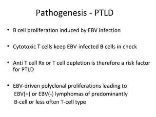 Pathogenesis - PTLD
• B cell proliferation induced by EBV infection
• Cytotoxic T cells keep EBV-infected B cells in check
• Anti T cell Rx or T cell depletion is therefore a risk factor
for PTLD
• EBV-driven polyclonal proliferations leading to
EBV(+) or EBV(-) lymphomas of predominantly
B-cell or less often T-cell type
 