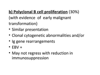 b) Polyclonal B cell proliferation (30%)
(with evidence of early malignant
transformation)
• Similar presentation
• Clonal cytogenetic abnormalities and/or
• Ig gene rearrangements
• EBV +
• May not regress with reduction in
immunosuppression
 