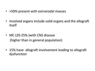 • >50% present with extranodal masses
• Involved organs include solid organs and the allograft
itself
• MC (20-25% )with CNS disease
(higher than in general population)
• 15% have allograft involvement leading to allograft
dysfunction
 