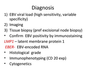 Diagnosis
1) EBV viral load (high sensitivity, variable
specificity)
2) Imaging
3) Tissue biopsy (pref excisional node biopsy)
• Confirm EBV positivity by immunostaining
LMP1 – latent membrane protein 1
EBER- EBV-encoded RNA
• Histological grade
• Immunophenotyping (CD 20 exp)
• Cytogenetics
 