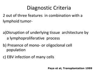 Diagnostic Criteria
2 out of three features in combination with a
lymphoid tumor-
a)Disruption of underlying tissue architecture by
a lymphoproliferative process
b) Presence of mono- or oligoclonal cell
population
c) EBV infection of many cells
Paya et al, Transplantation 1999
 