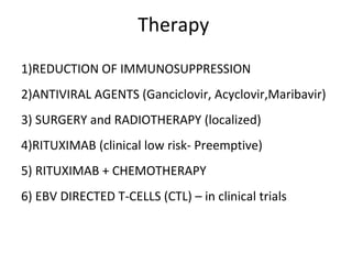 Therapy
1)REDUCTION OF IMMUNOSUPPRESSION
2)ANTIVIRAL AGENTS (Ganciclovir, Acyclovir,Maribavir)
3) SURGERY and RADIOTHERAPY (localized)
4)RITUXIMAB (clinical low risk- Preemptive)
5) RITUXIMAB + CHEMOTHERAPY
6) EBV DIRECTED T-CELLS (CTL) – in clinical trials
 