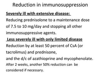 Reduction in immunosuppression
Severely ill with extensive disease:
Reducing prednisolone to a maintenance dose
of 7.5 to 10 mg/day and stopping all other
immunosuppressive agents.
Less severely ill with only limited disease
Reduction by at least 50 percent of CsA (or
tacrolimus) and prednisone,
and the d/c of azathioprine and mycophenolate.
After 2 weeks, another 50% reduction can be
considered if necessary.
 