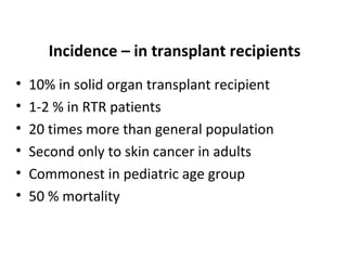 Incidence – in transplant recipients
• 10% in solid organ transplant recipient
• 1-2 % in RTR patients
• 20 times more than general population
• Second only to skin cancer in adults
• Commonest in pediatric age group
• 50 % mortality
 