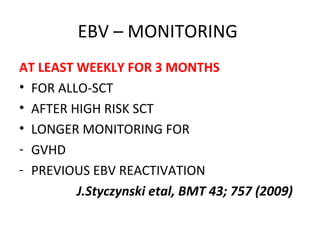 EBV – MONITORING
AT LEAST WEEKLY FOR 3 MONTHS
• FOR ALLO-SCT
• AFTER HIGH RISK SCT
• LONGER MONITORING FOR
- GVHD
- PREVIOUS EBV REACTIVATION
J.Styczynski etal, BMT 43; 757 (2009)
 