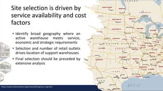 Site selection is driven by
service availability and cost
factors
• Identify broad geography where an
active warehouse meets service,
economic and strategic requirements
• Selection and number of retail outlets
drives location of support warehouses
• Final selection should be preceded by
extensive analysis
https://www.nationsonline.org/oneworld/map/usa_map.htm
 