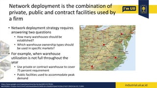 Network deployment is the combination of
private, public and contract facilities used by
a firm
• Network deployment strategy requires
answering two questions
• How many warehouses should be
established?
• Which warehouse ownership types should
be used in specific markets?
• For example, when warehouse
utilization is not full throughout the
year
• Use private or contract warehouse to cover
75 percent requirement
• Public facilities used to accommodate peak
demand
https://www.google.com/maps/place/Amerika+Serikat/@23.9179528,-
88.8760991,7z/data=!4m5!3m4!1s0x54eab584e432360b:0x1c3bb99243deb742!8m2!3d37.09024!4d-95.712891
 