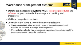 Warehouse Management Systems
• Warehouse management systems (WMS) integrate procedures and
software support to standardize storage and handling work
procedures
• WMS encourage best practices
• One main use of WMS is to coordinate order selection
• Discrete selection is when a specific customer’s order is selected and
prepared for shipment as a single work assignment
• Wave or batch selection is when orders are processed through zones of the
warehouse assigned to specific employees
 