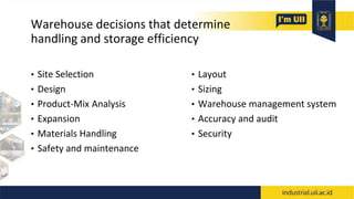 Warehouse decisions that determine
handling and storage efficiency
• Site Selection
• Design
• Product-Mix Analysis
• Expansion
• Materials Handling
• Safety and maintenance
• Layout
• Sizing
• Warehouse management system
• Accuracy and audit
• Security
 