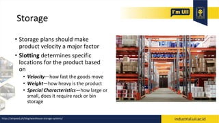 Storage
• Storage plans should make
product velocity a major factor
• Slotting determines specific
locations for the product based
on
• Velocity—how fast the goods move
• Weight—how heavy is the product
• Special Characteristics—how large or
small, does it require rack or bin
storage
https://airspeed.ph/blog/warehouse-storage-systems/
 