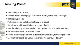 Thinking Point:
• Size and type of cartons;
• Type of transit packaging – cardboard, plastic, totes, metal stillages,
• Roll cages, pallets;
• Palletized or non-palletized delivery of product;
• Size (length, width and height) and type of pallets
• Specific labelling such as product description, barcode and quantities;
• Position of label on carton and pallet;
• Carton quantities (inner and outer carton quantities, for example); and
• Mode of transport, delivery quantity and frequency of delivery
 