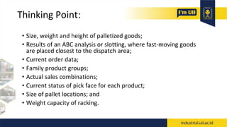 Thinking Point:
• Size, weight and height of palletized goods;
• Results of an ABC analysis or slotting, where fast-moving goods
are placed closest to the dispatch area;
• Current order data;
• Family product groups;
• Actual sales combinations;
• Current status of pick face for each product;
• Size of pallet locations; and
• Weight capacity of racking.
 