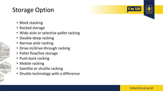 Storage Option
• Block stacking
• Racked storage
• Wide aisle or selective pallet racking
• Double-deep racking
• Narrow aisle racking
• Drive-in/drive-through racking
• Pallet flow/live storage
• Push-back racking
• Mobile racking
• Satellite or shuttle racking
• Shuttle technology with a difference
 