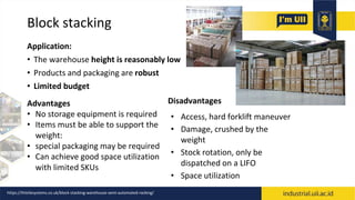 Block stacking
Application:
• The warehouse height is reasonably low
• Products and packaging are robust
• Limited budget
Disadvantages
• Access, hard forklift maneuver
• Damage, crushed by the
weight
• Stock rotation, only be
dispatched on a LIFO
• Space utilization
Advantages
• No storage equipment is required
• Items must be able to support the
weight:
• special packaging may be required
• Can achieve good space utilization
with limited SKUs
https://thistlesystems.co.uk/block-stacking-warehouse-semi-automated-racking/
 