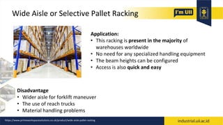 Wide Aisle or Selective Pallet Racking
Application:
• This racking is present in the majority of
warehouses worldwide
• No need for any specialized handling equipment
• The beam heights can be configured
• Access is also quick and easy
Disadvantage
• Wider aisle for forklift maneuver
• The use of reach trucks
• Material handling problems
https://www.primeworkspacesolutions.co.uk/product/wide-aisle-pallet-racking
 