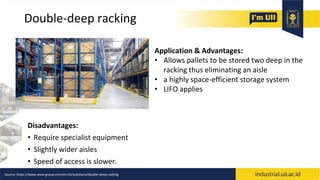 Double-deep racking
Disadvantages:
• Require specialist equipment
• Slightly wider aisles
• Speed of access is slower.
Application & Advantages:
• Allows pallets to be stored two deep in the
racking thus eliminating an aisle
• a highly space-efficient storage system
• LIFO applies
Source: https://www.stow-group.com/en-US/solutions/double-deep-racking
 