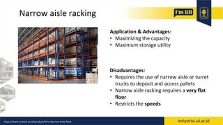 Narrow aisle racking
Application & Advantages:
• Maximizing the capacity
• Maximum storage utility
Disadvantages:
• Requires the use of narrow aisle or turret
trucks to deposit and access pallets
• Narrow aisle racking requires a very flat
floor
• Restricts the speeds
https://www.nutech.co.id/product/Very-Narrow-Aisle-Rack
 